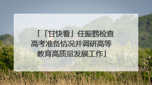 「甘快看」任振鹤检查高考准备情况并调研高等教育高质量发展工作