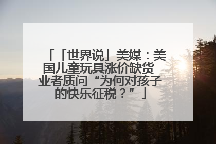 「世界说」美媒：美国儿童玩具涨价缺货 业者质问“为何对孩子的快乐征税？”