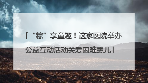 “粽”享童趣！这家医院举办公益互动活动关爱困难患儿