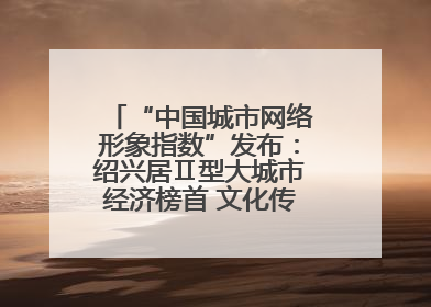 “中国城市网络形象指数”发布：绍兴居Ⅱ型大城市经济榜首 文化传播独具特色