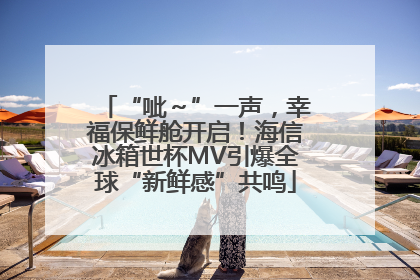 “呲～”一声，幸福保鲜舱开启！海信冰箱世杯MV引爆全球“新鲜感”共鸣