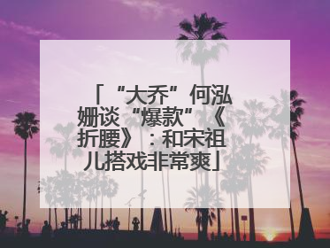 “大乔”何泓姗谈“爆款”《折腰》：和宋祖儿搭戏非常爽