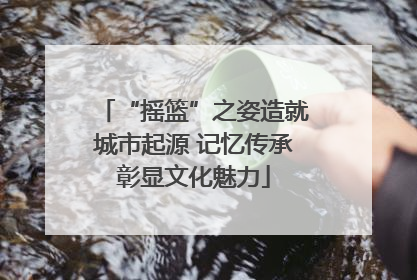 “摇篮”之姿造就城市起源 记忆传承彰显文化魅力