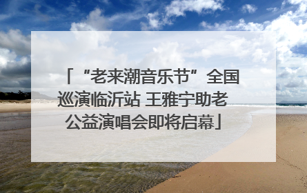 “老来潮音乐节”全国巡演临沂站 王雅宁助老公益演唱会即将启幕