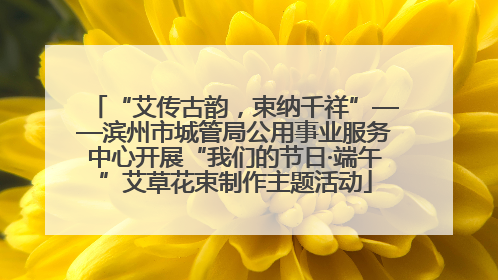 “艾传古韵，束纳千祥”——滨州市城管局公用事业服务中心开展“我们的节日·端午”艾草花束制作主题活动