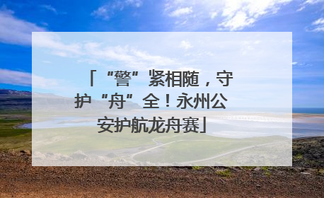 “警”紧相随，守护“舟”全！永州公安护航龙舟赛