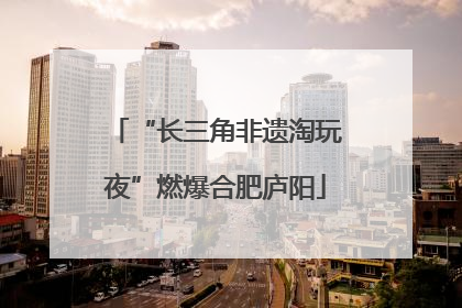 “长三角非遗淘玩夜”燃爆合肥庐阳