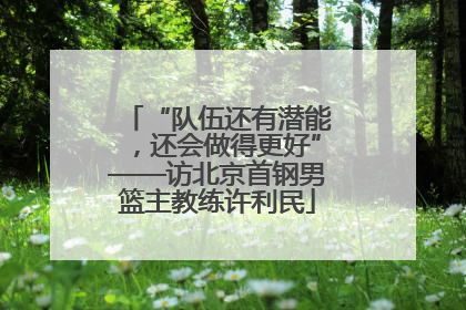 “队伍还有潜能，还会做得更好”——访北京首钢男篮主教练许利民