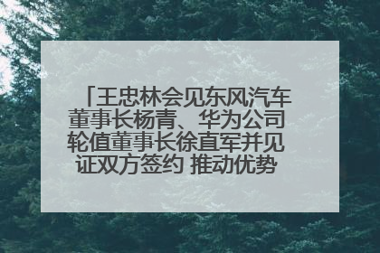 王忠林会见东风汽车董事长杨青、华为公司轮值董事长徐直军并见证双方签约 推动优势互补 实现共赢发展