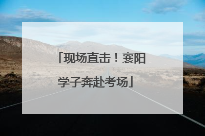 现场直击！襄阳学子奔赴考场