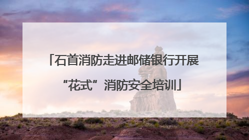 石首消防走进邮储银行开展 “花式”消防安全培训