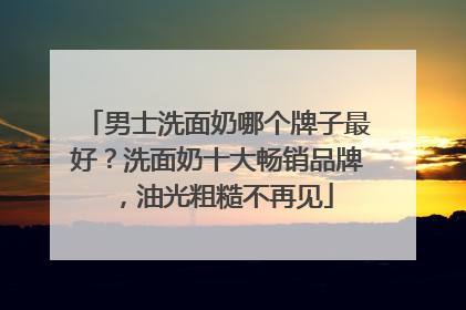 男士洗面奶哪个牌子最好？洗面奶十大畅销品牌，油光粗糙不再见