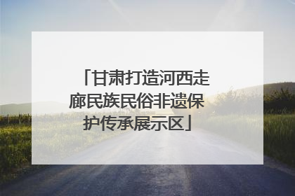 甘肃打造河西走廊民族民俗非遗保护传承展示区