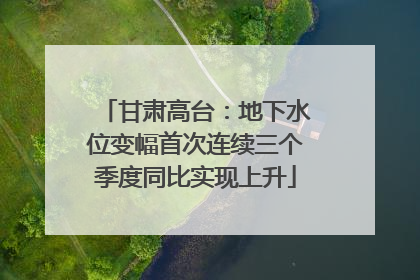 甘肃高台：地下水位变幅首次连续三个季度同比实现上升