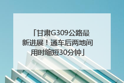 甘肃G309公路最新进展！通车后两地间用时缩短30分钟