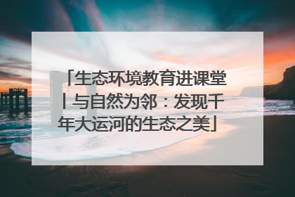 生态环境教育进课堂丨与自然为邻：发现千年大运河的生态之美