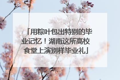 用粽叶包出特别的毕业记忆！湖南这所高校食堂上演别样毕业礼