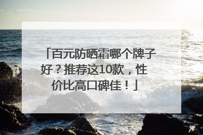 百元防晒霜哪个牌子好？推荐这10款，性价比高口碑佳！