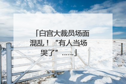 白宫大裁员场面混乱！“有人当场哭了”……