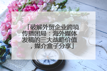 破解外贸企业跨境传播困局：海外媒体发稿的三大战略价值，媒介盒子分享