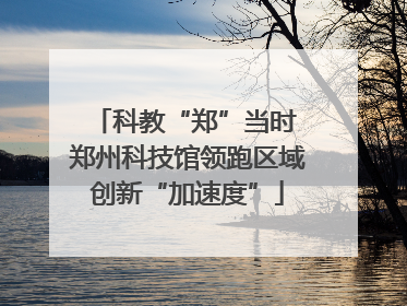 科教“郑”当时 郑州科技馆领跑区域创新“加速度”