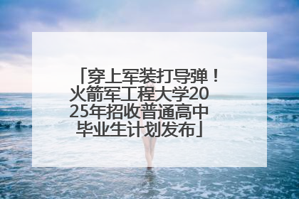 穿上军装打导弹！火箭军工程大学2025年招收普通高中毕业生计划发布