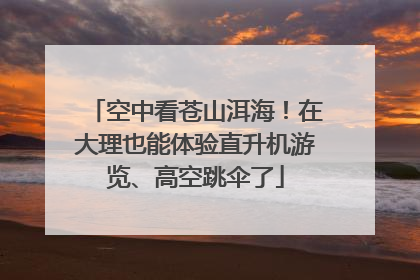 空中看苍山洱海！在大理也能体验直升机游览、高空跳伞了