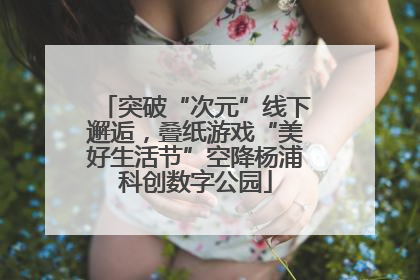 突破“次元”线下邂逅，叠纸游戏“美好生活节”空降杨浦科创数字公园
