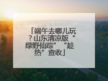 端午去哪儿玩？山东清凉版“绿野仙踪”“趁热”查收