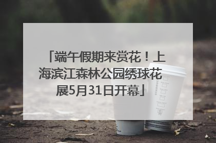 端午假期来赏花！上海滨江森林公园绣球花展5月31日开幕