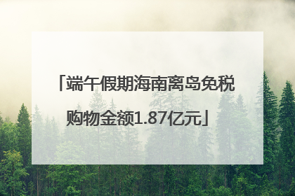 端午假期海南离岛免税购物金额1.87亿元