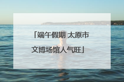 端午假期 太原市文博场馆人气旺