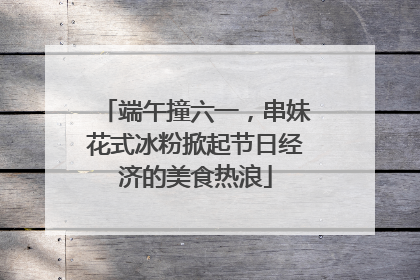 端午撞六一，串妹花式冰粉掀起节日经济的美食热浪