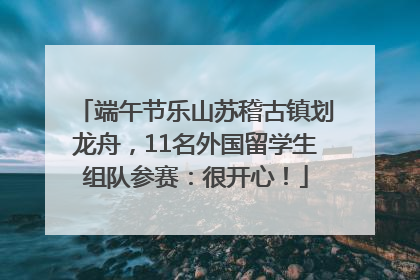 端午节乐山苏稽古镇划龙舟，11名外国留学生组队参赛：很开心！