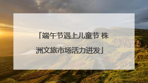 端午节遇上儿童节 株洲文旅市场活力迸发