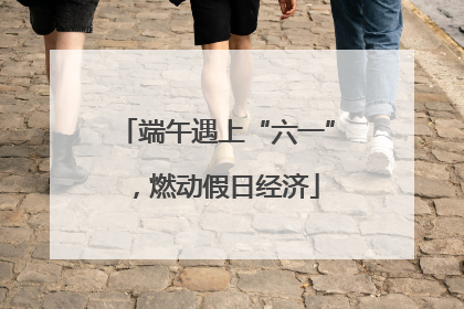 端午遇上“六一”，燃动假日经济