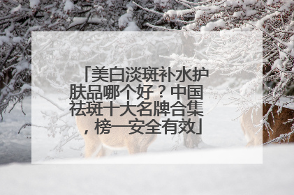 美白淡斑补水护肤品哪个好？中国祛斑十大名牌合集，榜一安全有效