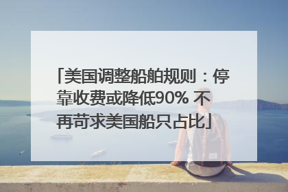 美国调整船舶规则：停靠收费或降低90% 不再苛求美国船只占比