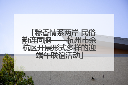 粽香情系两岸 民俗韵连同胞——杭州市余杭区开展形式多样的迎端午联谊活动
