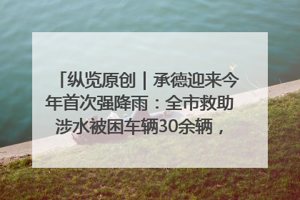 纵览原创｜承德迎来今年首次强降雨：全市救助涉水被困车辆30余辆，8日晚市区已无积水路段，交通恢复畅通