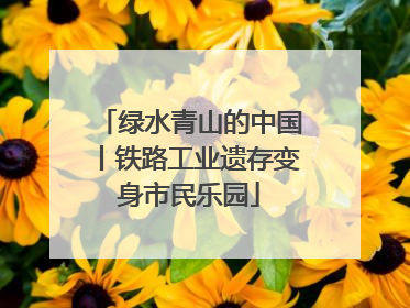 绿水青山的中国丨铁路工业遗存变身市民乐园