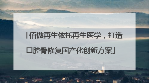 佰傲再生依托再生医学，打造口腔骨修复国产化创新方案