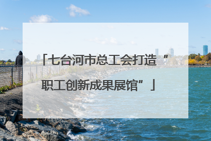 七台河市总工会打造“职工创新成果展馆”