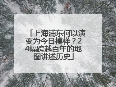 上海浦东何以演变为今日模样？24幅跨越百年的地图讲述历史