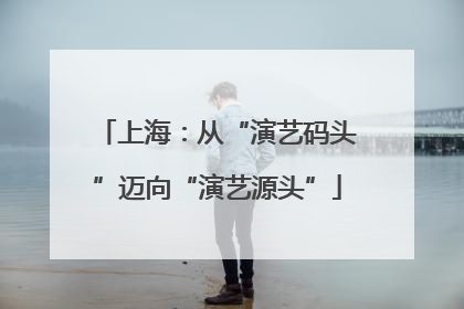上海：从“演艺码头”迈向“演艺源头”