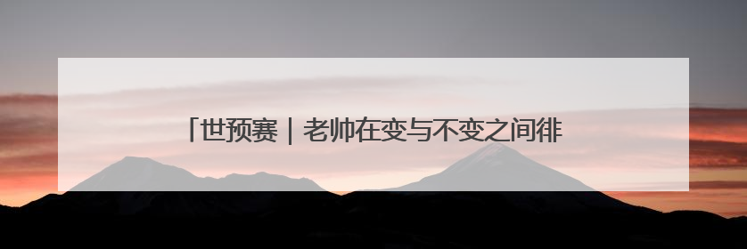 世预赛｜老帅在变与不变之间徘徊，国足今晚能否搏出生机？