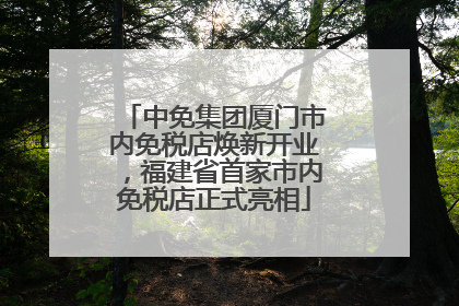 中免集团厦门市内免税店焕新开业，福建省首家市内免税店正式亮相