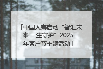 中国人寿启动“智汇未来 一生守护”2025年客户节主题活动
