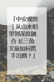 中安观察｜从山水相望到深度融合 长三角文旅如何携手出圈？