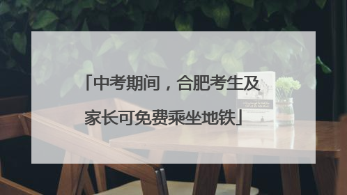 中考期间，合肥考生及家长可免费乘坐地铁